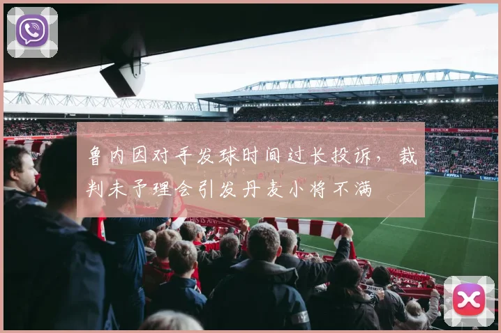 鲁内因对手发球时间过长投诉，裁判未予理会引发丹麦小将不满