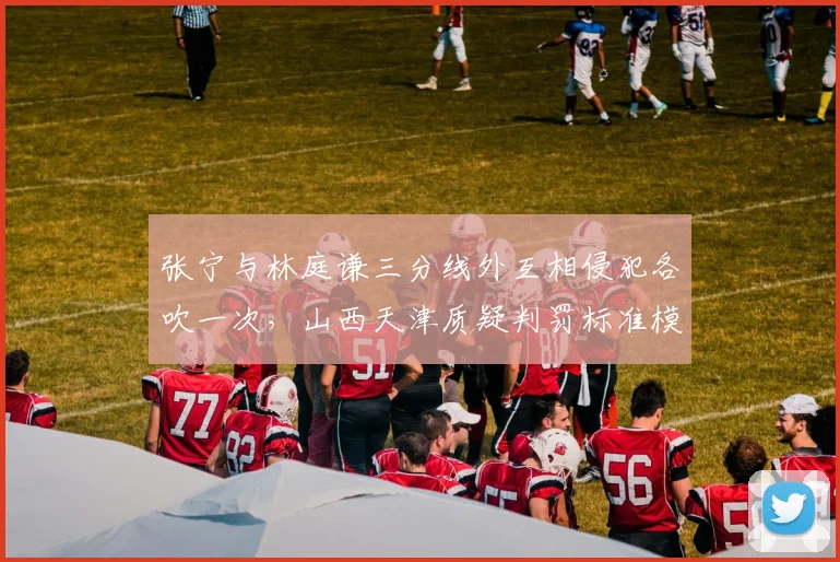 张宁与林庭谦三分线外互相侵犯各吹一次，山西天津质疑判罚标准模糊