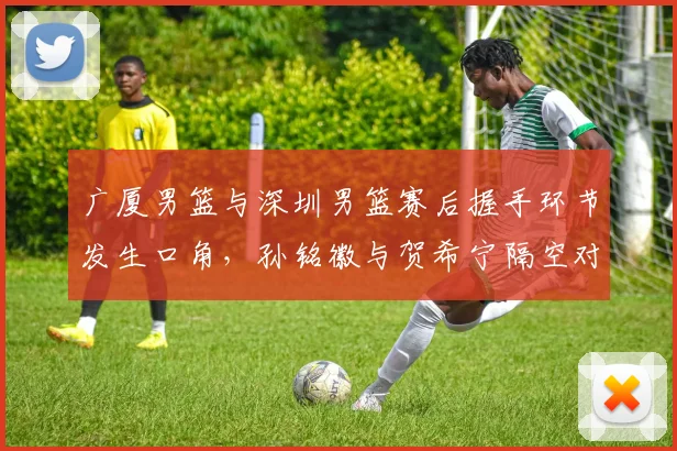 广厦男篮与深圳男篮赛后握手环节发生口角，孙铭徽与贺希宁隔空对骂